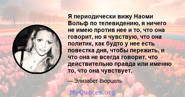 Я периодически вижу Наоми Вольф по телевидению, я ничего не имею против нее и то, что она говорит, но я чувствую, что она политик, как будто у нее есть повестка дня, чтобы пережить, и что она не всегда говорит, что