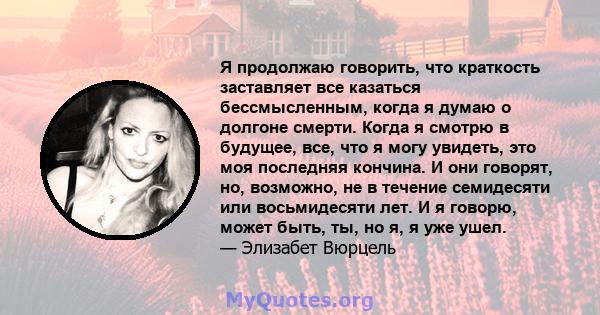 Я продолжаю говорить, что краткость заставляет все казаться бессмысленным, когда я думаю о долгоне смерти. Когда я смотрю в будущее, все, что я могу увидеть, это моя последняя кончина. И они говорят, но, возможно, не в