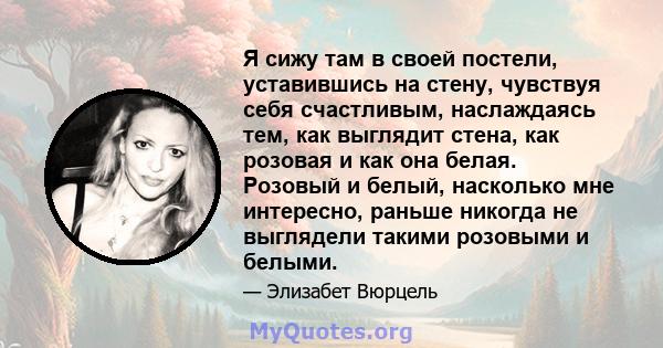 Я сижу там в своей постели, уставившись на стену, чувствуя себя счастливым, наслаждаясь тем, как выглядит стена, как розовая и как она белая. Розовый и белый, насколько мне интересно, раньше никогда не выглядели такими