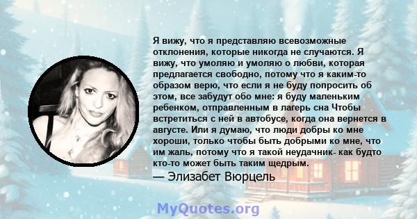 Я вижу, что я представляю всевозможные отклонения, которые никогда не случаются. Я вижу, что умоляю и умоляю о любви, которая предлагается свободно, потому что я каким-то образом верю, что если я не буду попросить об