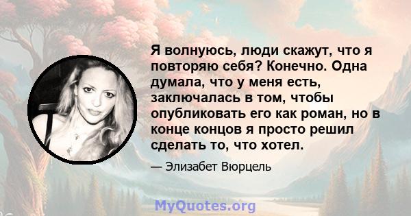 Я волнуюсь, люди скажут, что я повторяю себя? Конечно. Одна думала, что у меня есть, заключалась в том, чтобы опубликовать его как роман, но в конце концов я просто решил сделать то, что хотел.