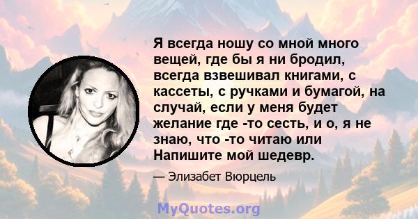 Я всегда ношу со мной много вещей, где бы я ни бродил, всегда взвешивал книгами, с кассеты, с ручками и бумагой, на случай, если у меня будет желание где -то сесть, и о, я не знаю, что -то читаю или Напишите мой шедевр.