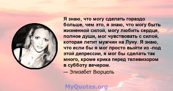 Я знаю, что могу сделать гораздо больше, чем это, я знаю, что могу быть жизненной силой, могу любить сердце, полное души, мог чувствовать с силой, которая летит мужчин на Луну. Я знаю, что если бы я мог просто выйти из