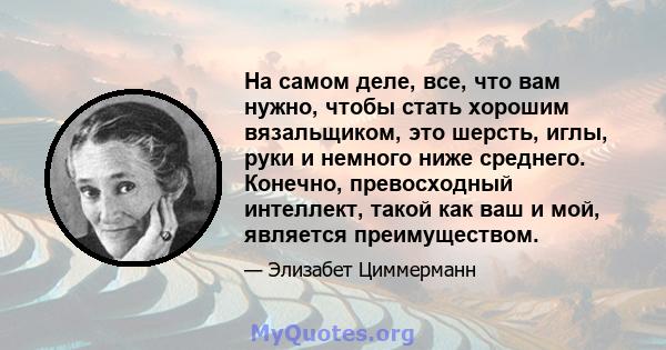 На самом деле, все, что вам нужно, чтобы стать хорошим вязальщиком, это шерсть, иглы, руки и немного ниже среднего. Конечно, превосходный интеллект, такой как ваш и мой, является преимуществом.