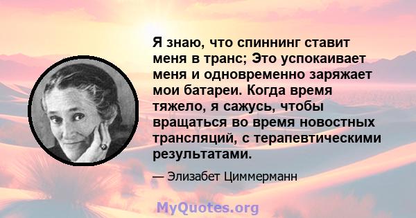 Я знаю, что спиннинг ставит меня в транс; Это успокаивает меня и одновременно заряжает мои батареи. Когда время тяжело, я сажусь, чтобы вращаться во время новостных трансляций, с терапевтическими результатами.