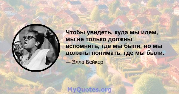 Чтобы увидеть, куда мы идем, мы не только должны вспомнить, где мы были, но мы должны понимать, где мы были.