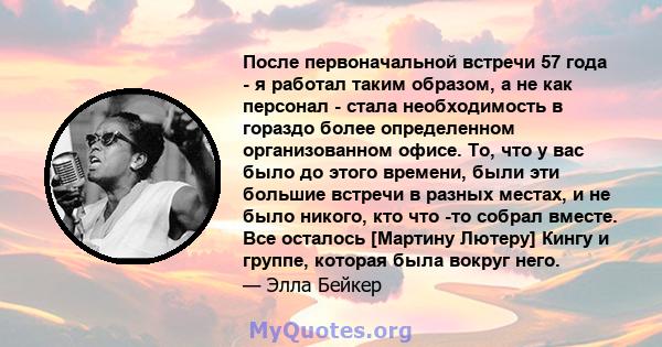 После первоначальной встречи 57 года - я работал таким образом, а не как персонал - стала необходимость в гораздо более определенном организованном офисе. То, что у вас было до этого времени, были эти большие встречи в