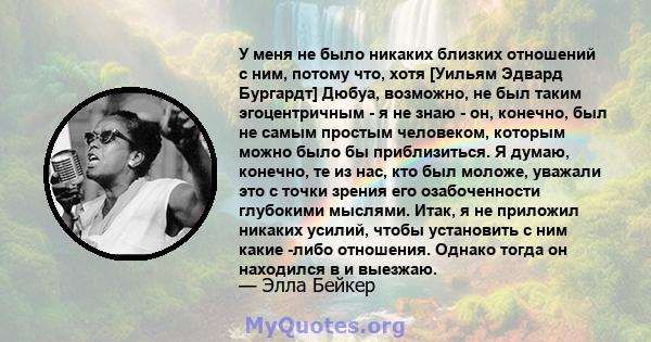 У меня не было никаких близких отношений с ним, потому что, хотя [Уильям Эдвард Бургардт] Дюбуа, возможно, не был таким эгоцентричным - я не знаю - он, конечно, был не самым простым человеком, которым можно было бы