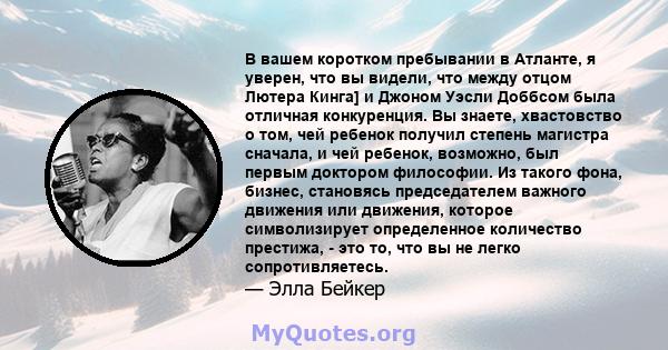 В вашем коротком пребывании в Атланте, я уверен, что вы видели, что между отцом Лютера Кинга] и Джоном Уэсли Доббсом была отличная конкуренция. Вы знаете, хвастовство о том, чей ребенок получил степень магистра сначала, 