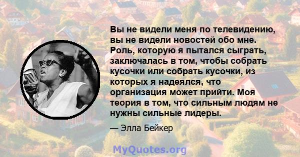 Вы не видели меня по телевидению, вы не видели новостей обо мне. Роль, которую я пытался сыграть, заключалась в том, чтобы собрать кусочки или собрать кусочки, из которых я надеялся, что организация может прийти. Моя