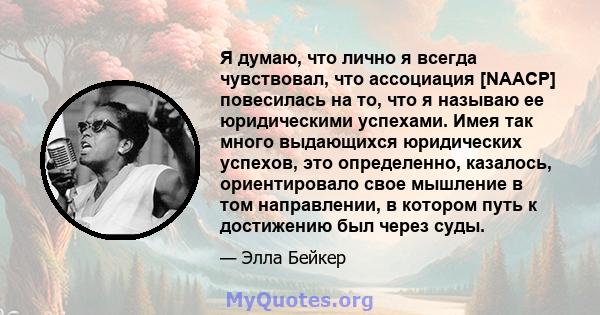 Я думаю, что лично я всегда чувствовал, что ассоциация [NAACP] повесилась на то, что я называю ее юридическими успехами. Имея так много выдающихся юридических успехов, это определенно, казалось, ориентировало свое