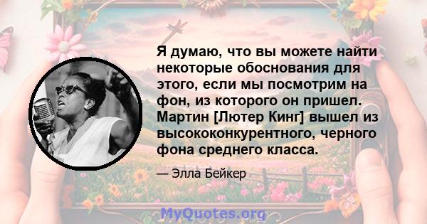 Я думаю, что вы можете найти некоторые обоснования для этого, если мы посмотрим на фон, из которого он пришел. Мартин [Лютер Кинг] вышел из высококонкурентного, черного фона среднего класса.