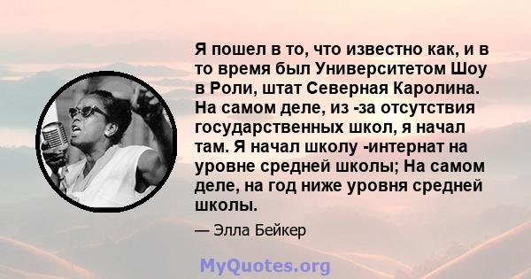 Я пошел в то, что известно как, и в то время был Университетом Шоу в Роли, штат Северная Каролина. На самом деле, из -за отсутствия государственных школ, я начал там. Я начал школу -интернат на уровне средней школы; На