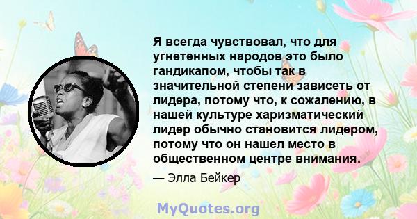 Я всегда чувствовал, что для угнетенных народов это было гандикапом, чтобы так в значительной степени зависеть от лидера, потому что, к сожалению, в нашей культуре харизматический лидер обычно становится лидером, потому 