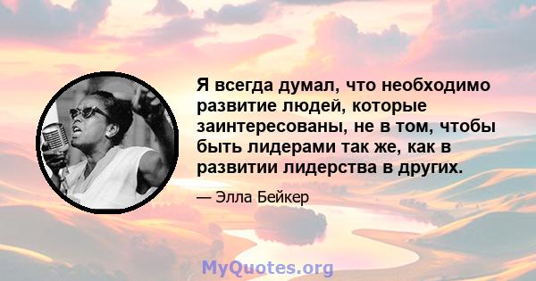 Я всегда думал, что необходимо развитие людей, которые заинтересованы, не в том, чтобы быть лидерами так же, как в развитии лидерства в других.