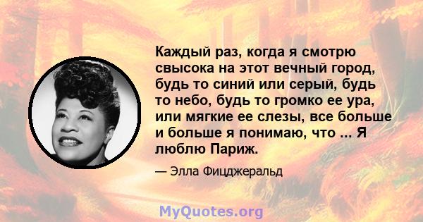 Каждый раз, когда я смотрю свысока на этот вечный город, будь то синий или серый, будь то небо, будь то громко ее ура, или мягкие ее слезы, все больше и больше я понимаю, что ... Я люблю Париж.