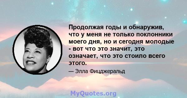 Продолжая годы и обнаружив, что у меня не только поклонники моего дня, но и сегодня молодые - вот что это значит, это означает, что это стоило всего этого.