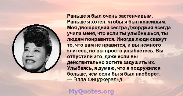 Раньше я был очень застенчивым. Раньше я хотел, чтобы я был красивым. Моя двоюродная сестра Джорджия всегда учила меня, что если ты улыбнешься, ты людям понравится. Иногда люди скажут то, что вам не нравится, и вы