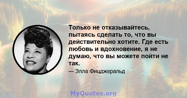 Только не отказывайтесь, пытаясь сделать то, что вы действительно хотите. Где есть любовь и вдохновение, я не думаю, что вы можете пойти не так.