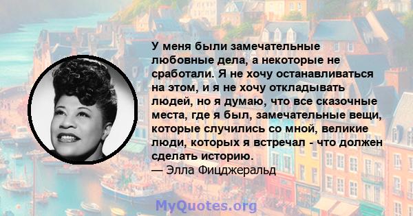 У меня были замечательные любовные дела, а некоторые не сработали. Я не хочу останавливаться на этом, и я не хочу откладывать людей, но я думаю, что все сказочные места, где я был, замечательные вещи, которые случились