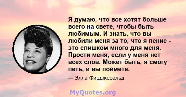 Я думаю, что все хотят больше всего на свете, чтобы быть любимым. И знать, что вы любили меня за то, что я пение - это слишком много для меня. Прости меня, если у меня нет всех слов. Может быть, я смогу петь, и вы