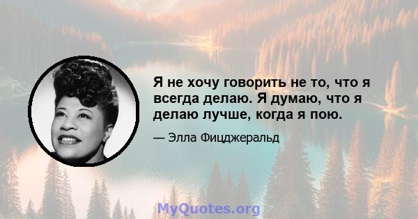 Я не хочу говорить не то, что я всегда делаю. Я думаю, что я делаю лучше, когда я пою.