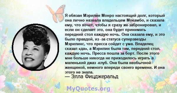 Я обязан Мэрилин Монро настоящий долг, который она лично назвала владельцем Мокамбо, и сказала ему, что хочет, чтобы я сразу же забронировал, и если он сделает это, она будет принимать передний стол каждую ночь. Она