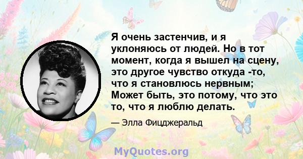 Я очень застенчив, и я уклоняюсь от людей. Но в тот момент, когда я вышел на сцену, это другое чувство откуда -то, что я становлюсь нервным; Может быть, это потому, что это то, что я люблю делать.