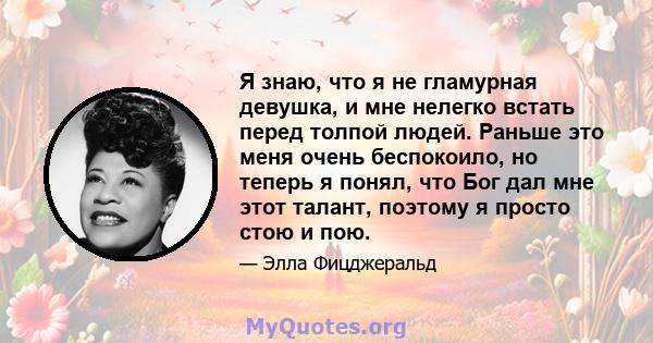 Я знаю, что я не гламурная девушка, и мне нелегко встать перед толпой людей. Раньше это меня очень беспокоило, но теперь я понял, что Бог дал мне этот талант, поэтому я просто стою и пою.