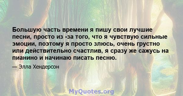 Большую часть времени я пишу свои лучшие песни, просто из -за того, что я чувствую сильные эмоции, поэтому я просто злюсь, очень грустно или действительно счастлив, я сразу же сажусь на пианино и начинаю писать песню.