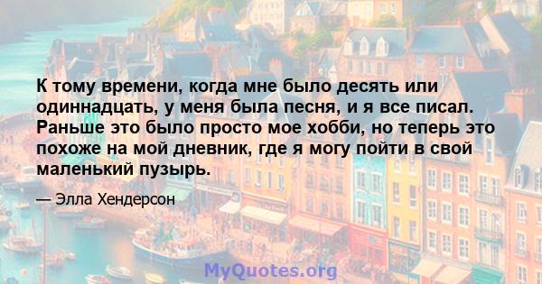 К тому времени, когда мне было десять или одиннадцать, у меня была песня, и я все писал. Раньше это было просто мое хобби, но теперь это похоже на мой дневник, где я могу пойти в свой маленький пузырь.