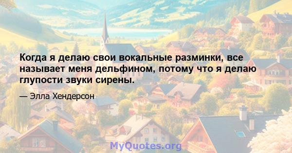 Когда я делаю свои вокальные разминки, все называет меня дельфином, потому что я делаю глупости звуки сирены.