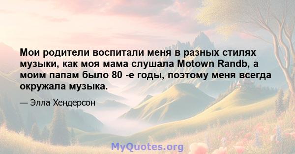 Мои родители воспитали меня в разных стилях музыки, как моя мама слушала Motown Randb, а моим папам было 80 -е годы, поэтому меня всегда окружала музыка.