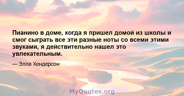 Пианино в доме, когда я пришел домой из школы и смог сыграть все эти разные ноты со всеми этими звуками, я действительно нашел это увлекательным.