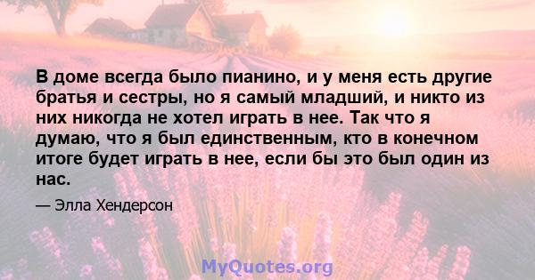 В доме всегда было пианино, и у меня есть другие братья и сестры, но я самый младший, и никто из них никогда не хотел играть в нее. Так что я думаю, что я был единственным, кто в конечном итоге будет играть в нее, если