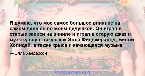 Я думаю, что мое самое большое влияние на самом деле было моим дедушкой. Он играл в старые записи на виниле и играл в старую джаз и музыку соул, такую ​​как Элла Фицджеральд, Билли Холидей, а также крыса и качающаяся