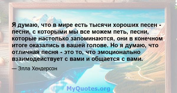 Я думаю, что в мире есть тысячи хороших песен - песни, с которыми мы все можем петь, песни, которые настолько запоминаются, они в конечном итоге оказались в вашей голове. Но я думаю, что отличная песня - это то, что