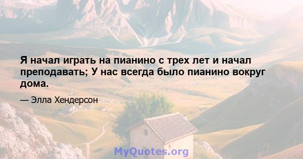 Я начал играть на пианино с трех лет и начал преподавать; У нас всегда было пианино вокруг дома.