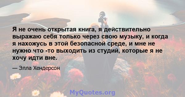 Я не очень открытая книга, я действительно выражаю себя только через свою музыку, и когда я нахожусь в этой безопасной среде, и мне не нужно что -то выходить из студий, которые я не хочу идти вне.