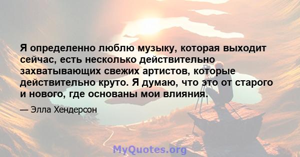 Я определенно люблю музыку, которая выходит сейчас, есть несколько действительно захватывающих свежих артистов, которые действительно круто. Я думаю, что это от старого и нового, где основаны мои влияния.