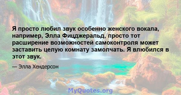 Я просто любил звук особенно женского вокала, например, Элла Фицджеральд, просто тот расширение возможностей самоконтроля может заставить целую комнату замолчать. Я влюбился в этот звук.