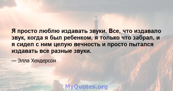 Я просто люблю издавать звуки. Все, что издавало звук, когда я был ребенком, я только что забрал, и я сидел с ним целую вечность и просто пытался издавать все разные звуки.