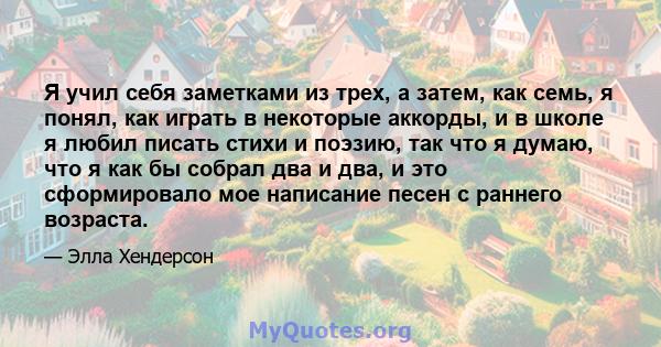 Я учил себя заметками из трех, а затем, как семь, я понял, как играть в некоторые аккорды, и в школе я любил писать стихи и поэзию, так что я думаю, что я как бы собрал два и два, и это сформировало мое написание песен