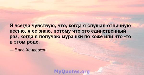 Я всегда чувствую, что, когда я слушал отличную песню, я ее знаю, потому что это единственный раз, когда я получаю мурашки по коже или что -то в этом роде.