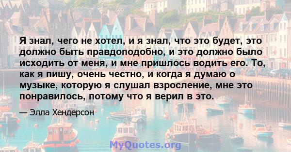 Я знал, чего не хотел, и я знал, что это будет, это должно быть правдоподобно, и это должно было исходить от меня, и мне пришлось водить его. То, как я пишу, очень честно, и когда я думаю о музыке, которую я слушал