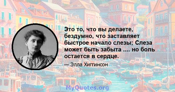 Это то, что вы делаете, бездумно, что заставляет быстрое начало слезы; Слеза может быть забыта .... но боль остается в сердце.