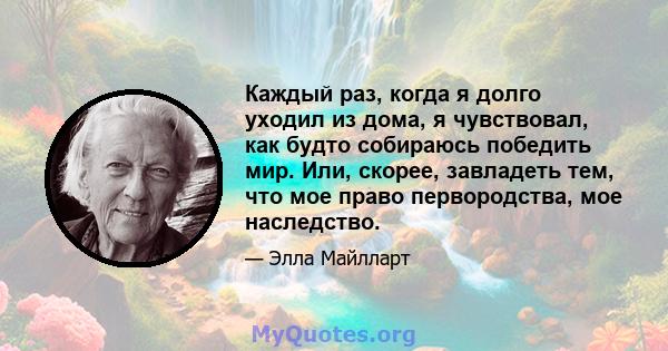 Каждый раз, когда я долго уходил из дома, я чувствовал, как будто собираюсь победить мир. Или, скорее, завладеть тем, что мое право первородства, мое наследство.