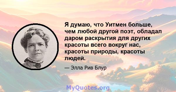 Я думаю, что Уитмен больше, чем любой другой поэт, обладал даром раскрытия для других красоты всего вокруг нас, красоты природы, красоты людей.