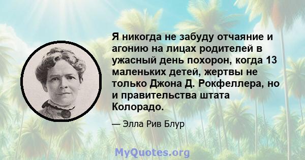 Я никогда не забуду отчаяние и агонию на лицах родителей в ужасный день похорон, когда 13 маленьких детей, жертвы не только Джона Д. Рокфеллера, но и правительства штата Колорадо.