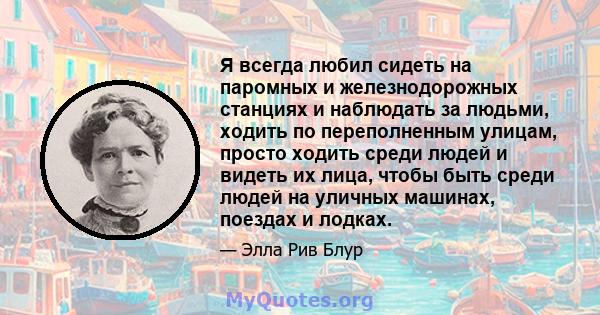 Я всегда любил сидеть на паромных и железнодорожных станциях и наблюдать за людьми, ходить по переполненным улицам, просто ходить среди людей и видеть их лица, чтобы быть среди людей на уличных машинах, поездах и лодках.